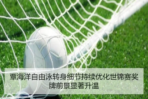 覃海洋自由泳转身细节持续优化世锦赛奖牌前景显著升温